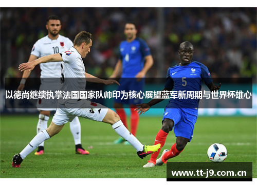 以德尚继续执掌法国国家队帅印为核心展望蓝军新周期与世界杯雄心 以德尚继续执掌法国国家队帅印为核心展望蓝军新周期与世界杯雄心